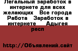 Легальный заработок в интернете для всех желающих - Все города Работа » Заработок в интернете   . Адыгея респ.